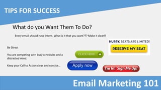Email Marketing 101
TIPS FOR SUCCESS
What do you Want Them To Do?
Every email should have intent. What is it that you want??? Make it clear!!
Be Direct
You are competing with busy schedules and a
distracted mind.
Keep your Call to Action clear and concise…
 