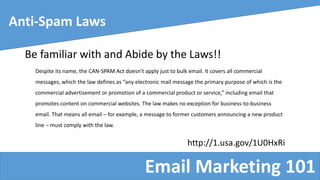 Email Marketing 101
Anti-Spam Laws
Be familiar with and Abide by the Laws!!
Despite its name, the CAN-SPAM Act doesn’t apply just to bulk email. It covers all commercial
messages, which the law defines as “any electronic mail message the primary purpose of which is the
commercial advertisement or promotion of a commercial product or service,” including email that
promotes content on commercial websites. The law makes no exception for business-to-business
email. That means all email – for example, a message to former customers announcing a new product
line – must comply with the law.
http://1.usa.gov/1U0HxRi
 