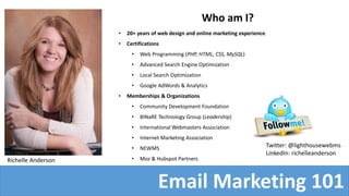 Who am I?
• 20+ years of web design and online marketing experience.
• Certifications
• Web Programming (PHP, HTML, CSS, MySQL)
• Advanced Search Engine Optimization
• Local Search Optimization
• Google AdWords & Analytics
• Memberships & Organizations
• Community Development Foundation
• BINaRE Technology Group (Leadership)
• International Webmasters Association
• Internet Marketing Association
• NEWMS
• Moz & Hubspot PartnersRichelle Anderson
Email Marketing 101
Twitter: @lighthousewebms
LinkedIn: richelleanderson
 