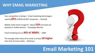 Email Marketing 101
WHY EMAIL MARKETING
Your competition is doing it - Email marketing technology is
used by 82% of B2B and B2C companies. – Ascend2
Mobile made email a huge hit - About 53% of emails are
opened on mobile devices. – Campaign Monitor
Email marketing has an ROI of 3800%. – DMA
The average order value of an email is at least 3X higher
than that of social media. – McKinsey
 