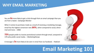 Email Marketing 101
WHY EMAIL MARKETING
You are 6x more likely to get a click-through from an email campaign than you
are from a tweet.- Campaign Monitor
When it comes to purchases made as a result of receiving a marketing message,
email has the highest conversion rate (66%), when compared to social, direct
mail and more. – DMA
72% people prefer to receive promotional content through email, compared to
17% who prefer social media. – MarketingSherpa
A message is 5x more likely to be seen in email than via Facebook. – Radicati
 