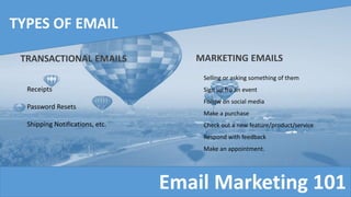 Email Marketing 101
TYPES OF EMAIL
TRANSACTIONAL EMAILS MARKETING EMAILS
Receipts
Password Resets
Shipping Notifications, etc.
Selling or asking something of them
Sign up fro an event
Follow on social media
Make a purchase
Check out a new feature/product/service
Respond with feedback
Make an appointment.
 