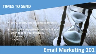 Email Marketing 101
TIMES TO SEND
• Every industry and audience is different.
• Watch your engagement metrics to know
when to send your message.
• Opens
• Clicks
 