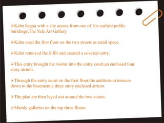 Kahn began with a site across from one of his earliest public
buildings,The Yale Art Gallery.
Kahn used the first floor on the two streets as retail space.
Kahn removed the infill and created a covered entry.
This entry brought the visitor into the entry court,an enclosed four
story atrium.
Through the entry court on the first floor,the auditorium terraces
down to the basement,a three story enclosed atrium.
The plan are then layed out around the two courts.
Mainly galleries on the top three floors.
 