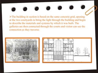 The building in section is based on the same concrete grid, opening
at the two courtyards to bring the light through the building and begin
to describe the materials and systems by which it was built. The
galleries are then connected through the courts and visitor can see the
connection as they traverse.
 