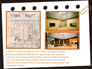 Kahn’s wish was to make a series of room like spaces for the
paintings to hang in.He felt this was appropriate after seeing the
collection to be donated at Paul Mellon’s home and the environment
they were displayed in there.Mellon liked the idea of the smaller
rooms,but also painted out that some large pieces needed larger wall
and grander settings.
 