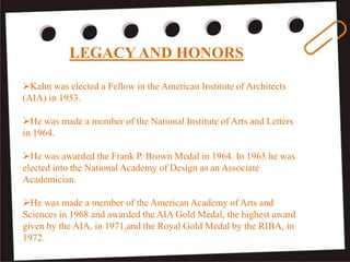 LEGACY AND HONORS
Kahn was elected a Fellow in the American Institute of Architects
(AIA) in 1953.
He was made a member of the National Institute of Arts and Letters
in 1964.
He was awarded the Frank P. Brown Medal in 1964. In 1965 he was
elected into the National Academy of Design as an Associate
Academician.
He was made a member of the American Academy of Arts and
Sciences in 1968 and awarded the AIA Gold Medal, the highest award
given by the AIA, in 1971,and the Royal Gold Medal by the RIBA, in
1972.
 