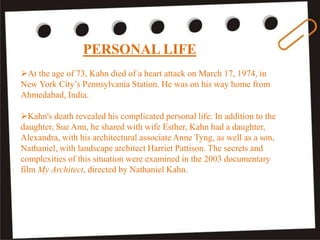 PERSONAL LIFE
At the age of 73, Kahn died of a heart attack on March 17, 1974, in
New York City’s Pennsylvania Station. He was on his way home from
Ahmedabad, India.
Kahn's death revealed his complicated personal life: In addition to the
daughter, Sue Ann, he shared with wife Esther, Kahn had a daughter,
Alexandra, with his architectural associate Anne Tyng, as well as a son,
Nathaniel, with landscape architect Harriet Pattison. The secrets and
complexities of this situation were examined in the 2003 documentary
film My Architect, directed by Nathaniel Kahn.
 