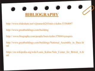 BIBLIOGRAPHY
http://www.slideshare.net/vijiramesh24/louis-i-kahn-33384097
http://www.greatbuildings.com/building
http:// www.biography.com/people/louis-kahn-37884#synopsis
http://www.greatbuildings.com/buildings/National_Assembly_in_Dacc.ht
ml
https://en.wikipedia.org/wiki/Louis_Kahns/Yale_Center_for_British_A.ht
ml
 