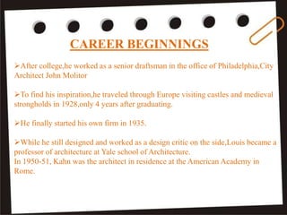 CAREER BEGINNINGS
After college,he worked as a senior draftsman in the office of Philadelphia,City
Architect John Molitor
To find his inspiration,he traveled through Europe visiting castles and medieval
strongholds in 1928,only 4 years after graduating.
He finally started his own firm in 1935.
While he still designed and worked as a design critic on the side,Louis became a
professor of architecture at Yale school of Architecture.
In 1950-51, Kahn was the architect in residence at the American Academy in
Rome.
 