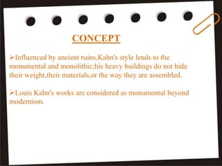 CONCEPT
Influenced by ancient ruins,Kahn's style lends to the
monumental and monolithic;his heavy buildings do not hide
their weight,their materials,or the way they are assembled.
Louis Kahn's works are considered as monumental beyond
modernism.
 