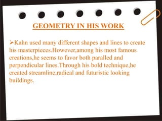 GEOMETRY IN HIS WORK
Kahn used many different shapes and lines to create
his masterpieces.However,among his most famous
creations,he seems to favor both paralled and
perpendicular lines.Through his bold technique,he
created streamline,radical and futuristic looking
buildings.
 