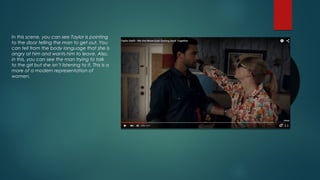 In this scene, you can see Taylor is pointing
to the door telling the man to get out. You
can tell from the body language that she is
angry at him and wants him to leave. Also,
in this, you can see the man trying to talk
to the girl but she isn’t listening to it. This is a
more of a modern representation of
women.
 