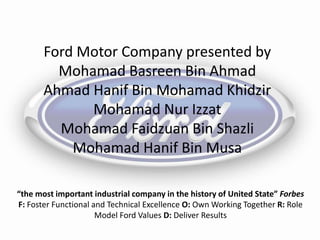 “the most important industrial company in the history of United State” Forbes
F: Foster Functional and Technical Excellence O: Own Working Together R: Role
Model Ford Values D: Deliver Results
Ford Motor Company presented by
Mohamad Basreen Bin Ahmad
Ahmad Hanif Bin Mohamad Khidzir
Mohamad Nur Izzat
Mohamad Faidzuan Bin Shazli
Mohamad Hanif Bin Musa
 