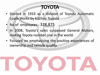 TOYOTA
• Started in 1933 as a division of Toyoda Automatic
Loom Works by Kiichiro Toyoda
• No of employees : 338,875
• In 2008, Toyota's sales surpassed General Motors,
making Toyota number one in the world.
• Focused on emphasizing the positive experiences of
ownership and vehicle quality.
 