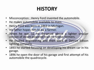 HISTORY
• Misconception : Henry Ford invented the automobile.
• He makes automobile available to mass.
• Henry Ford was born in 1863 in Michigan.
• His father hopes him to be a farmer.
• When he was 12 he dreamed about a lighter smaller
version of steam powered train to relieve farmers.
• He studied engineering and then work at Detroit Edison
lighting company.
• 1893 he started focusing on developing his dream car in his
garage.
• 1896 he open the door of his garage and first attempt of his
automobile the quadrocycle.
 