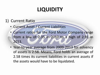 LIQUIDITY
1) Current Ratio
• Current Asset / Current Liabilities
• Current ratios for the Ford Motor Company range
from a low of 2.35 in 2010 to a high of 2.91 in
2013.
• Year-to-year average from 2009-2013 for solvency
of assets is 2.58. Means, Ford holds an average of
2.58 times its current liabilities in current assets if
the assets would have to be liquidated.
 
