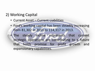 2) Working Capital
• Current Asset – Current Liabilities
• Ford’s working capital has been steadily increasing
from 81,302 in 2010 to 114,317 in 2013.
• The steady incline represents that current
strategic operations are contributing to a future
that holds promise for profit growth and
expansionary capabilities.
 
