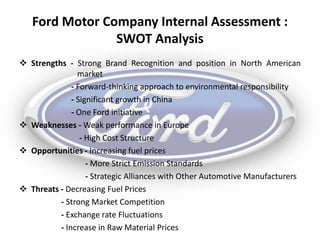 Ford Motor Company Internal Assessment :
SWOT Analysis
 Strengths - Strong Brand Recognition and position in North American
market
- Forward-thinking approach to environmental responsibility
- Significant growth in China
- One Ford initiative
 Weaknesses - Weak performance in Europe
- High Cost Structure
 Opportunities - Increasing fuel prices
- More Strict Emission Standards
- Strategic Alliances with Other Automotive Manufacturers
 Threats - Decreasing Fuel Prices
- Strong Market Competition
- Exchange rate Fluctuations
- Increase in Raw Material Prices
 