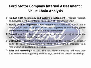 Ford Motor Company Internal Assessment :
Value Chain Analysis
 Product R&D, technology and systems development - Product research
and development play integral role as part of Ford’s Value Chain
 Supply chain management - Raw material extraction plays a vital role in
Ford’s value chain as it pertains to their objective in minimizing global
environmental impact and surrounding communities.
 Operations - Ford plant manufacturing accounts for the majority of where
value is added along the Value Chain
 Distribution - Logistics/ Transportation include the transport of supplier
parts to Ford manufacturing facilities and finished products from
manufacturing plants to dealerships
 Sales and marketing - In 2013, The Ford Motor Company sold more than
6.33 million vehicles globally and had 11,722 Ford and Lincoln dealerships.
 