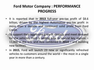 Ford Motor Company : PERFORMANCE
PROGRESS
• It is reported that in 2013 full-year pre-tax profit of $8.6
billion, driven by the highest Automotive pre-tax profit in
more than a decade and continued solid profit from Ford
Credit.
• To support their aggressive growth strategy and meet demand
for the vehicles, Ford is adding jobs in several key regions –
11,000 in the U.S. and Asia combined in 2014 – and building
new facilities.
• In 2015, Ford will launch 23 new or significantly refreshed
vehicles to customers around the world – the most in a single
year in more than a century.
 