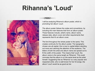 Rihanna’s 'Loud’
I will be analyzing Rihanna’s album poster, which is
promoting her album ‘Loud’.
The album poster follows the codes and conventions, by
including the main features that form an album poster.
These features include, artist's name, album name,
release date, album cover and other requirements that
represents that it's an album cover.
The font throughout the whole poster is the same. This
creates continuity for the album poster. The typography
chosen are all capital, this is due to capital letters standing
out more and catching the attention of the audience. The
letters of both the artist and album name are spread out to
fit the width of the poster. This means that 'Loud', the
album name is the same length as 'Rihanna'. This could
connotes that the album is on the same level as the artist
herself. Suggesting that as 'Rihanna' is a very popular and
respected artist, who is well known for her hit songs, the
album 'Loud' would be as good as her.
 