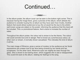 Continued…
In the album poster, the album cover can be seen in the bottom right corner. This is
because having the image there, gives a preview of the album, which attracts the
audience to consider buying the cd album as they have seen how it looks. Another
feature that would attract audiences to buy the cd would be the due to the artist's
well known songs are stated on the poster, informing the audience that this track will
be included. This s a promotional feature, that is done to increase the number of
sales.
Throughout the album poster, the colour red is shown to be the theme. The colour
red could connote love and or danger. Red is known as a promiscuous colour, as
when worn or shown, it normally shown sexualised. This indicates the kind of album
it will be.
The main image of Rihanna, gives a sense of mystery to the audience as her facial
expressions are unseen due to her face being covered by her hands and her
sunglasses. On the other hand, Rihanna's eyes can slightly be seen through the
glass. She is shown to be looking down, which suggests she is sad or disappointed.
This could link back to the album, relating her feelings to the song.
 