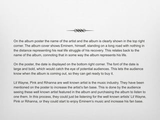 On the album poster the name of the artist and the album is clearly shown in the top right
corner. The album cover shows Eminem, himself, standing on a long road with nothing in
the distance representing his real life struggle of his recovery. This relates back to the
name of the album, connoting that in some way the album represents his life.
On the poster, the date is displayed on the bottom right corner. The font of the date is
large and bold, which would catch the eye of potential audiences. This lets the audience
know when the album is coming out, so they can get ready to buy it.
Lil Wayne, Pink and Rihanna are well known artist is the music industry. They have been
mentioned on the poster to increase the artist’s fan base. This is done by the audience
seeing these well known artist featured in the album and purchasing the album to listen to
one them. In this process, they could just be listening for the well known artists’ Lil Wayne,
Pink or Rihanna, or they could start to enjoy Eminem’s music and increase his fan base.
 