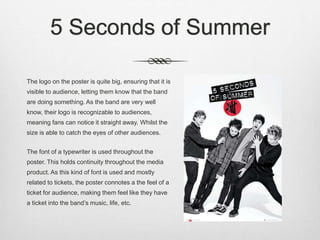 5 Seconds of Summer
The logo on the poster is quite big, ensuring that it is
visible to audience, letting them know that the band
are doing something. As the band are very well
know, their logo is recognizable to audiences,
meaning fans can notice it straight away. Whilst the
size is able to catch the eyes of other audiences.
The font of a typewriter is used throughout the
poster. This holds continuity throughout the media
product. As this kind of font is used and mostly
related to tickets, the poster connotes a the feel of a
ticket for audience, making them feel like they have
a ticket into the band’s music, life, etc.
 