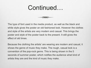Continued…
The type of font used in the media product, as well as the black and
white style gives the poster an old fashioned look. However the clothes
and style of the artists are very modern and casual. This brings the
poster and style of the poster back to the present. It still gives the
effect of old times.
Because the clothing the artists’ are wearing are modern and casual, it
shows the genre of music they make. The rough, casual look is a
convention of the pop-rock genre. This is being shown in the 5
seconds of summer poster, which notifies the audience what kind of
artists they are and the kind of music they make.
 