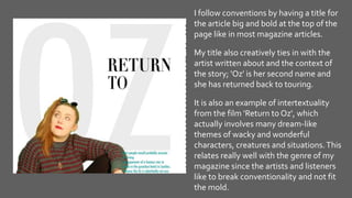 I follow conventions by having a title for
the article big and bold at the top of the
page like in most magazine articles.
My title also creatively ties in with the
artist written about and the context of
the story; 'Oz' is her second name and
she has returned back to touring.
It is also an example of intertextuality
from the film 'Return to Oz', which
actually involves many dream-like
themes of wacky and wonderful
characters, creatures and situations.This
relates really well with the genre of my
magazine since the artists and listeners
like to break conventionality and not fit
the mold.
 