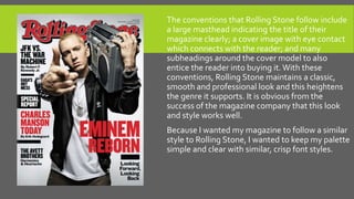 The conventions that Rolling Stone follow include
a large masthead indicating the title of their
magazine clearly; a cover image with eye contact
which connects with the reader; and many
subheadings around the cover model to also
entice the reader into buying it. With these
conventions, Rolling Stone maintains a classic,
smooth and professional look and this heightens
the genre it supports. It is obvious from the
success of the magazine company that this look
and style works well.
Because I wanted my magazine to follow a similar
style to Rolling Stone, I wanted to keep my palette
simple and clear with similar, crisp font styles.
 