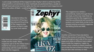 I used a large masthead of the magazine's title 'Zephyr' which is at the top of the
page and this is conventional as most mastheads are positioned there, usually on
the left hand side (mine is on the right), but the size is usual to most magazines and
also is the colour of black – a solid simple colour.
I also have eye contact between the
model and the reader. Many
magazines opt to do this if they have a
model for the cover, as it creates a
relationship with the reader to draw
them into the magazine.
Another convention I have decided to
follow is the excess of coverlines.These are
spread throughout each side of the cover's
pages and relate to different topics talked
about inside the magazine. I apply my
chosen colour scheme to these coverlines
too so that the look of them is cleaner, and
they are also clear and easy to read.
The magazine as a whole is
conventional, mainly through themes
and style, so this may mean that my
intentions were for the magazine to
look like a professional and successful
product, as it looks fairly similar to the
already existing successful magazines
like Rolling Stone and NME.
I decided to follow the
convention of having a
barcode and the pricing
of the magazine also
present so that it made
my cover look realistic
 