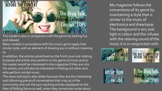 My magazine follows the
conventions of its genre by
maintaining a style that is
similar to the music of
electronica and dreampop.
The background is airy and
light in colour and this infuses
with the relaxing sound of the
music it is in conjunction with
The model is also in companion with the genre by looking fun
and relaxed.
Many models in accordance with this music genre apply that
similar style, with an element of drawing you in without meaning
to.
In addition, the articles advertised on the front cover are relating
to bands and artists who perform in the genre of music and so
the reader would be interested in the magazine if they are into
the artists, and will also be interested in finding out other acts
who perform similar music.
The news and topics also relate because they are the interesting
and informing pieces of conversation that crop up in the
community and suit the eye-catching articles displayed on the
likes of Rolling Stone as well, when they sometimes write about
 