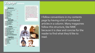 I follow conventions in my contents
page by having a list of numbered
articles in a column. Many magazines
follow this structure, like NME
because it is clear and concise for the
reader to find what they'd like to
read.
 