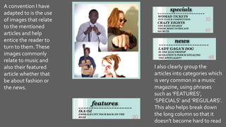 A convention I have
adapted to is the use
of images that relate
to the mentioned
articles and help
entice the reader to
turn to them.These
images commonly
relate to music and
also their featured
article whether that
be about fashion or
the news.
I also clearly group the
articles into categories which
is very common in a music
magazine, using phrases
such as 'FEATURES',
'SPECIALS' and 'REGULARS'.
This also helps break down
the long column so that it
doesn't become hard to read
 