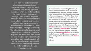 I have included an Editor's letter
which does not appear in every
magazine contents page, but is still
common.They usually appear in
magazines where the writer wants to
be closer to their readers and I
thought I had created a magazine
which did have that bond since there
were articles on social awareness as
well as music. Its genre meant it
would have a niche market, so I think
there would be a stronger community.
The letter is informal and comic which
gives the impression the rest of the
magazine has a laid-back tone. I liked
the idea of fusing a professional style
with a laid-back voice because it felt
like the sort of magazine you could
'trust'.And the relationship between
the writer and the reader was
important to me.
 