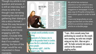 My article has numerous
columns in a row which is very
conventional for an article in a
magazine or newspaper. It is an
easy way to fit quite a long story
into a short space in order to look
neat.
I have one large photo on one
page and the text on the other,
which is a common style to an
article on a double page.
Though my article is not
question and answer, it
is still an interview, but I
chose to write it as
though I was narrating
meeting the artist and
gathering their dialogue
into a story-format. I
chose this way because I
thought it was more
interesting and more
engaging with the
reader, I include little
details of the 'star' so
that if in a realistic
setting, the fans of the
singer would be very
interested in these
moments.
 
