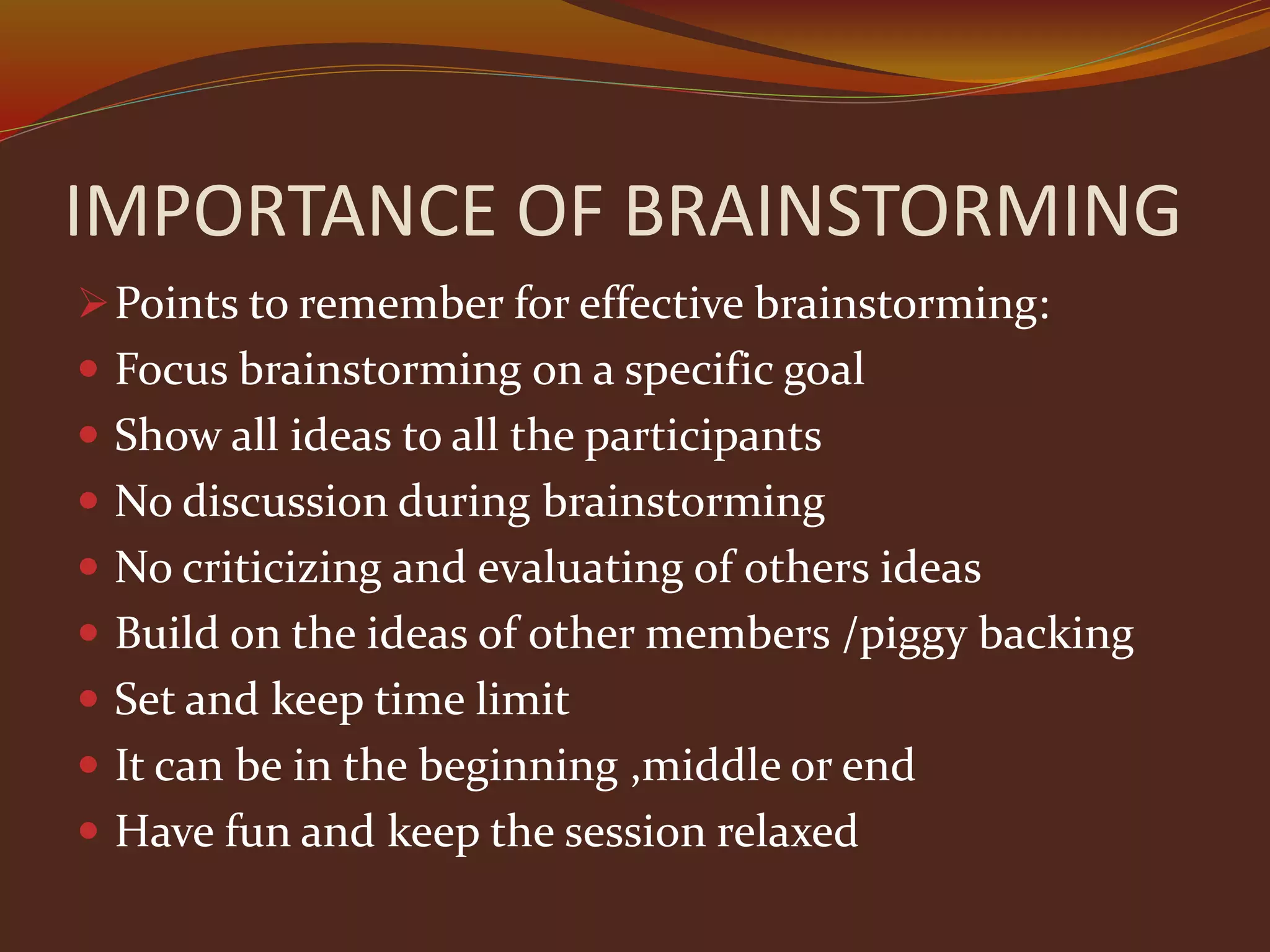 IMPORTANCE OF BRAINSTORMING
Points to remember for effective brainstorming:
 Focus brainstorming on a specific goal
 Show all ideas to all the participants
 No discussion during brainstorming
 No criticizing and evaluating of others ideas
 Build on the ideas of other members /piggy backing
 Set and keep time limit
 It can be in the beginning ,middle or end
 Have fun and keep the session relaxed
 