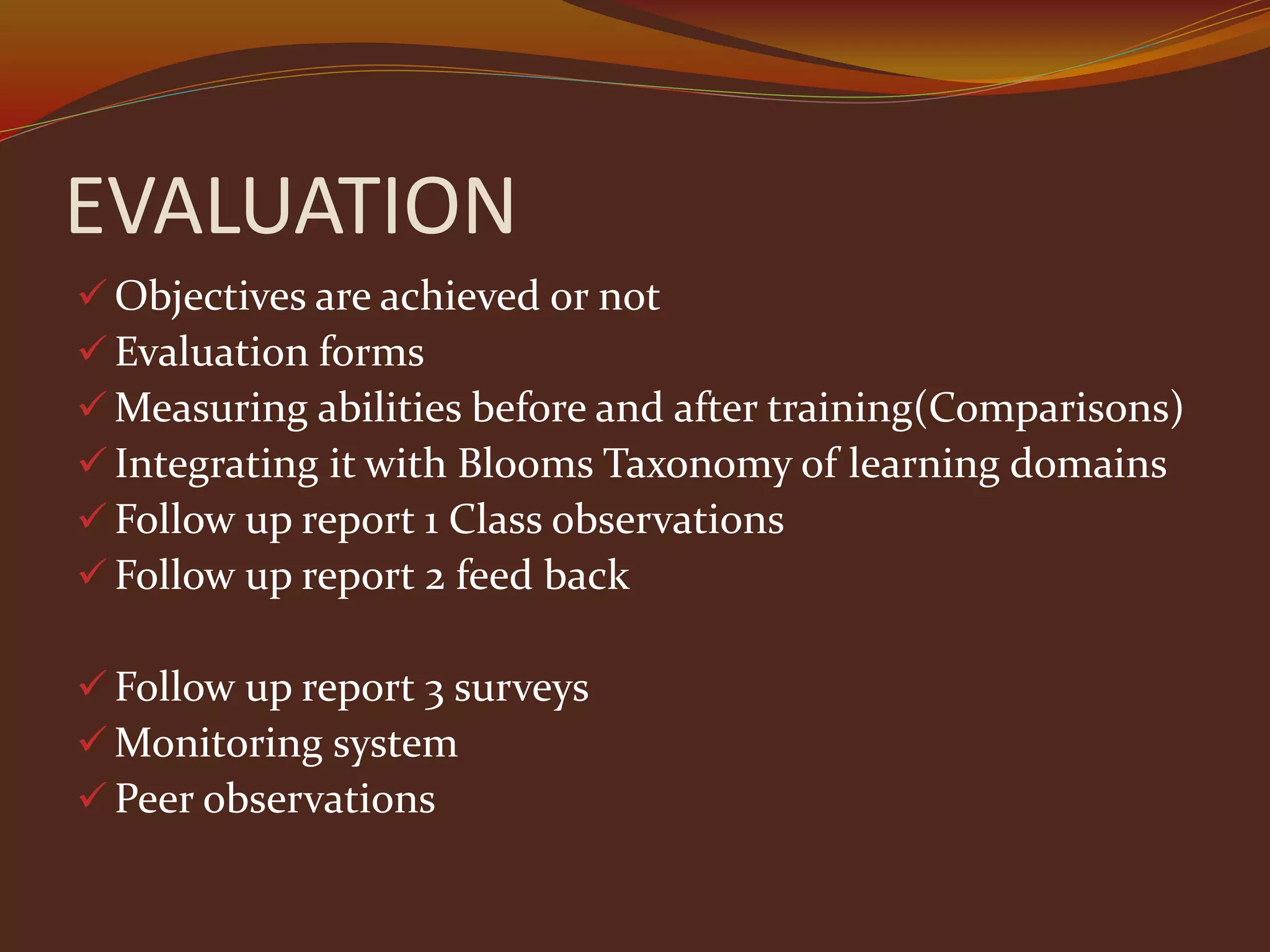 EVALUATION
 Objectives are achieved or not
 Evaluation forms
 Measuring abilities before and after training(Comparisons)
 Integrating it with Blooms Taxonomy of learning domains
 Follow up report 1 Class observations
 Follow up report 2 feed back
 Follow up report 3 surveys
 Monitoring system
 Peer observations
 