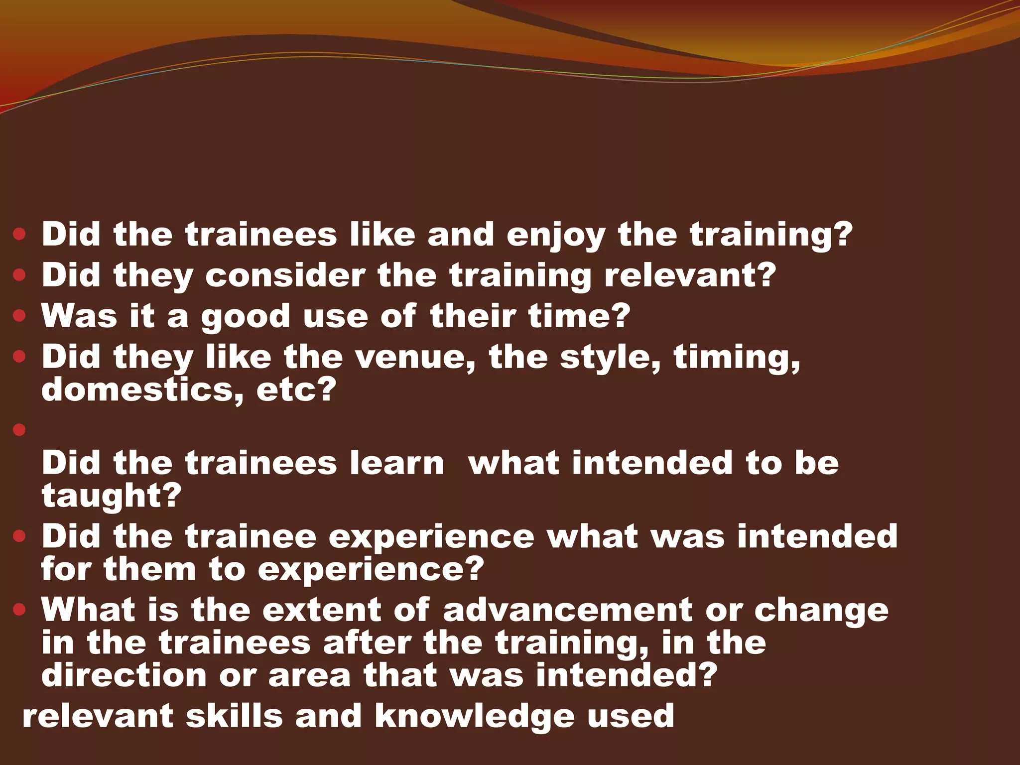  Did the trainees like and enjoy the training?
 Did they consider the training relevant?
 Was it a good use of their time?
 Did they like the venue, the style, timing,
domestics, etc?

Did the trainees learn what intended to be
taught?
 Did the trainee experience what was intended
for them to experience?
 What is the extent of advancement or change
in the trainees after the training, in the
direction or area that was intended?
relevant skills and knowledge used
 