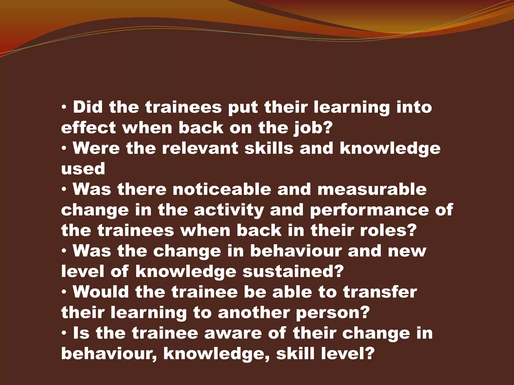 • Did the trainees put their learning into
effect when back on the job?
• Were the relevant skills and knowledge
used
• Was there noticeable and measurable
change in the activity and performance of
the trainees when back in their roles?
• Was the change in behaviour and new
level of knowledge sustained?
• Would the trainee be able to transfer
their learning to another person?
• Is the trainee aware of their change in
behaviour, knowledge, skill level?
 