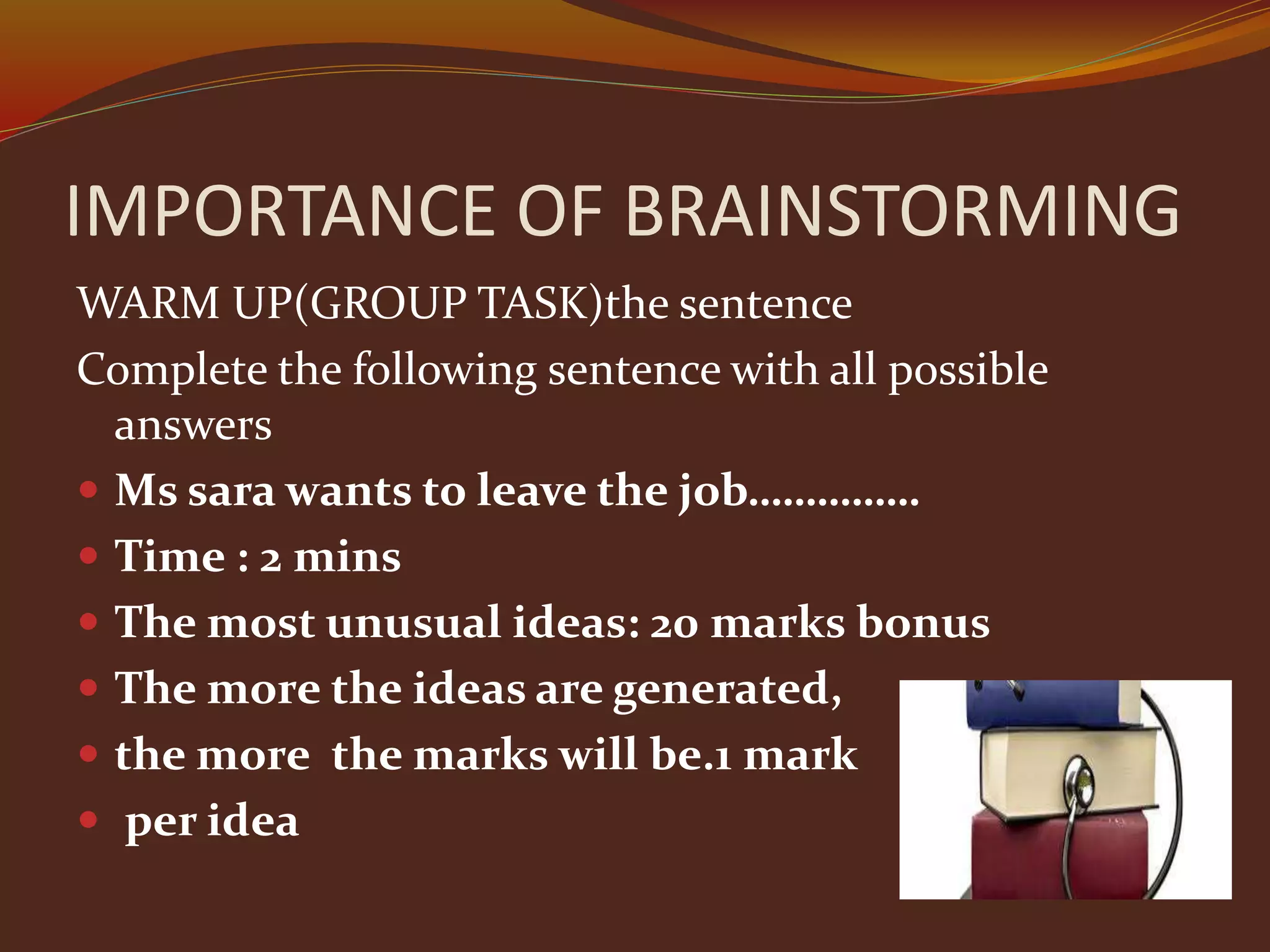 IMPORTANCE OF BRAINSTORMING
WARM UP(GROUP TASK)the sentence
Complete the following sentence with all possible
answers
 Ms sara wants to leave the job……………
 Time : 2 mins
 The most unusual ideas: 20 marks bonus
 The more the ideas are generated,
 the more the marks will be.1 mark
 per idea
 