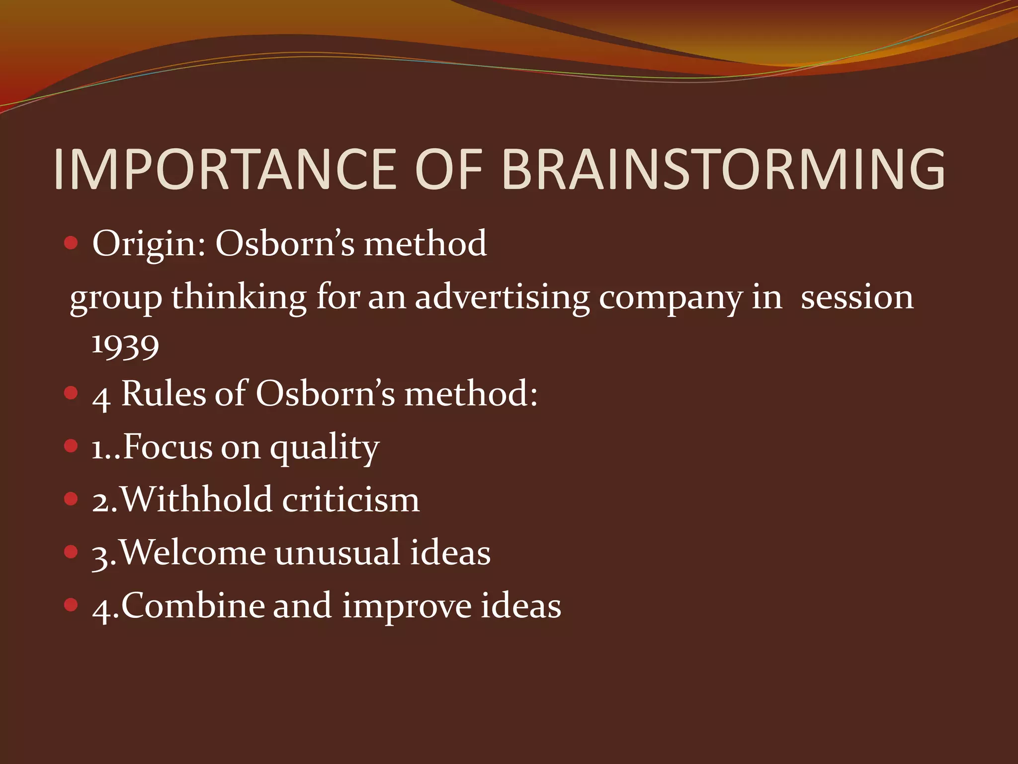 IMPORTANCE OF BRAINSTORMING
 Origin: Osborn’s method
group thinking for an advertising company in session
1939
 4 Rules of Osborn’s method:
 1..Focus on quality
 2.Withhold criticism
 3.Welcome unusual ideas
 4.Combine and improve ideas
 