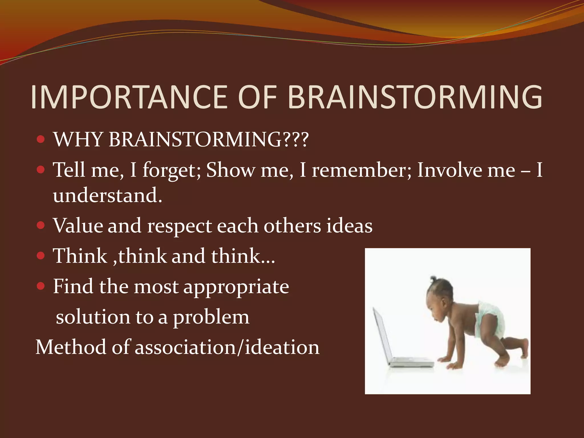 IMPORTANCE OF BRAINSTORMING
 WHY BRAINSTORMING???
 Tell me, I forget; Show me, I remember; Involve me – I
understand.
 Value and respect each others ideas
 Think ,think and think…
 Find the most appropriate
solution to a problem
Method of association/ideation
 