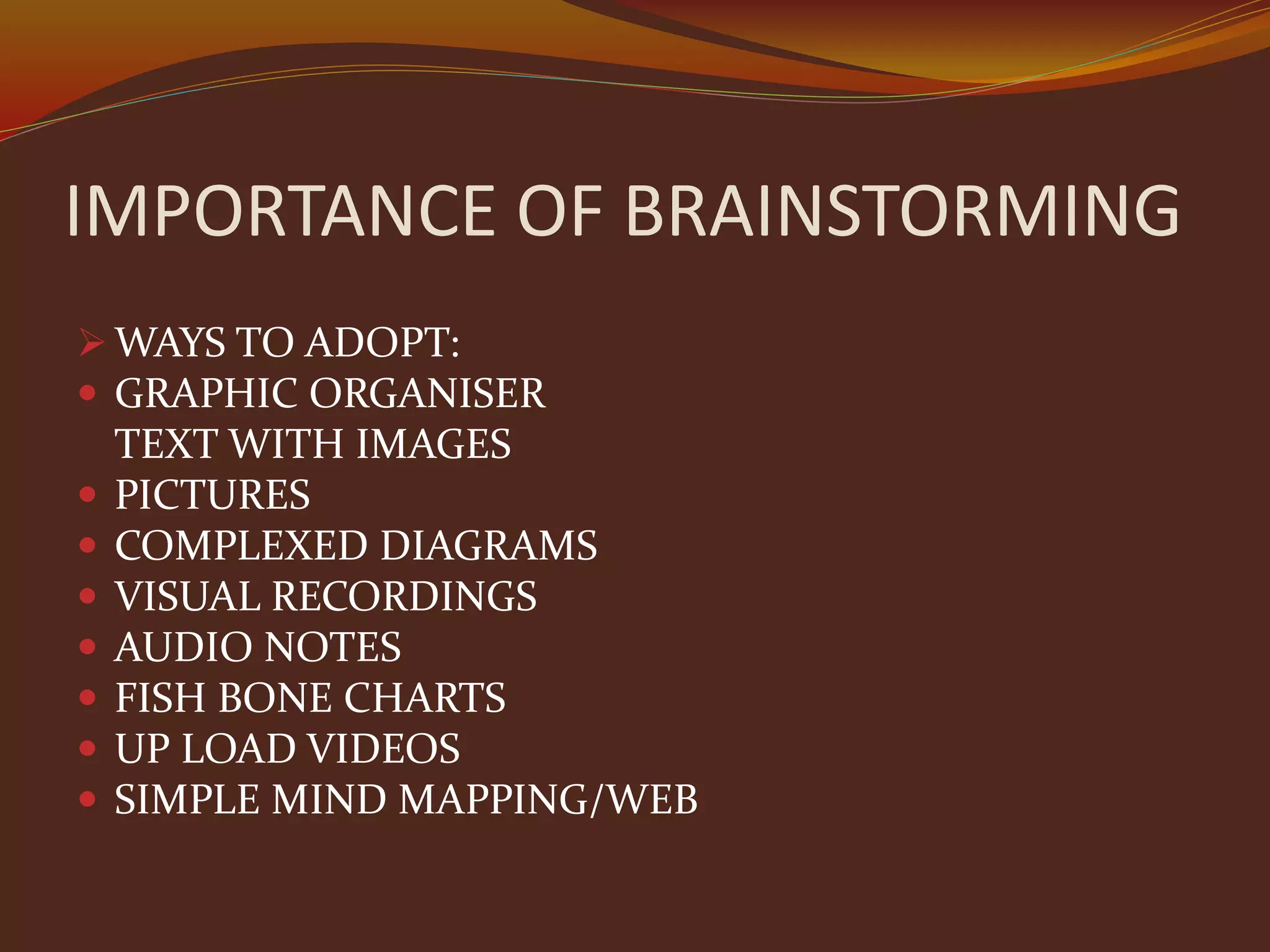 IMPORTANCE OF BRAINSTORMING
 WAYS TO ADOPT:
 GRAPHIC ORGANISER
TEXT WITH IMAGES
 PICTURES
 COMPLEXED DIAGRAMS
 VISUAL RECORDINGS
 AUDIO NOTES
 FISH BONE CHARTS
 UP LOAD VIDEOS
 SIMPLE MIND MAPPING/WEB
 