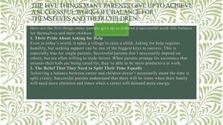 THE FIVE THINGS MANYPARENTS GIVE UPTOACHIEVE
ASUCCESSFULWORK-LIFE BALANCE FOR
THEMSELVESAND THEIR CHILDREN:
Here are the five things many parents give up to achieve a successful work-life balance
for themselves and their children:
1. Their Pride About Asking for Help
Even in today’s world, it takes a village to raise a child. Asking for help requires
humility, but seeking support can be one of the biggest keys to success. This is
especially true for single parents. Successful parents don’t necessarily depend on
others, but are often willing to trade favors. When parents arrange for assistance that
ensures their kids are being cared for, they’re able to be more productive at work.
2. The Belief That They Need to Split Their Time Equally
Achieving a balance between career and children doesn’t necessarily mean the time is
split evenly. Successful parents understand that there will be times when their family
will need more attention and times when a career will demand more energy.
 