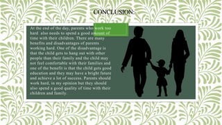 CONCLUSION:
At the end of the day, parents who work too
hard also needs to spend a good amount of
time with their children. There are many
benefits and disadvantages of parents
working hard. One of the disadvantage is
that the child gets to hang out with other
people than their family and the child may
not feel comfortable with their families and
one of the benefit is that the child gets good
education and they may have a bright future
and achieve a lot of success. Parents should
work hard, in my opinion but they should
also spend a good quality of time with their
children and family.
 