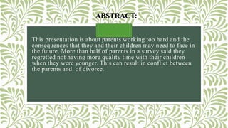 ABSTRACT:
This presentation is about parents working too hard and the
consequences that they and their children may need to face in
the future. More than half of parents in a survey said they
regretted not having more quality time with their children
when they were younger. This can result in conflict between
the parents and of divorce.
 