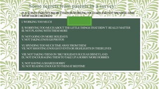 INASURVEYPARENTSREGRETTEDFORWORKINGTOOHARDANDNOTSPENDINGTIME
WITHTHEIRCHILDREN:
I.WORKINGTOOMUCH
II.WORRYINGTOOMUCHABOUTTHELITTLETHINGSTHATDIDN’T REALLYMATTER
III.NOTPLAYINGWITHTHEMMORE
IV.NOTGOINGONMOREHOLIDAYS
V.NOTTAKINGENOUGHPHOTOS
VI.SPENDINGTOOMUCHTIMEAWAYFROMTHEM
VII.NOTSHOOTINGENOUGHEVENTSORHIGHLIGHTSINTHEIRLIVES
VIII.NOTTAKINGTHEMON‘BIG’HOLIDAYSSUCHASDISNEYLAND
IX.NOTENCOURAGINGTHEMTOTAKEUPAHOBBY/MOREHOBBIES
X.NOTHAVINGASHAREDHOBBY
XI.NOTREADINGENOUGHTOTHEMATBEDTIME
Some regrets from parents in a survey:
 